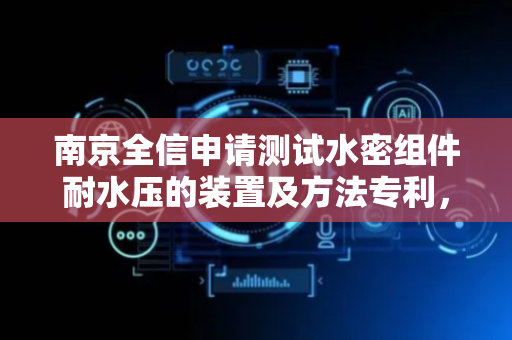南京全信申请测试水密组件耐水压的装置及方法专利，为水密线缆组件的耐水压测试提供便利性
