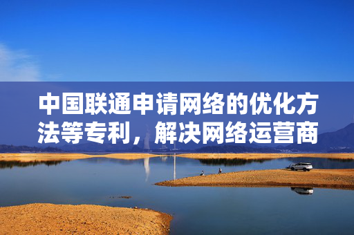 中国联通申请网络的优化方法等专利，解决网络运营商的网络质量管理问题