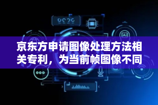 京东方申请图像处理方法相关专利，为当前帧图像不同区域设置不同重要性等级