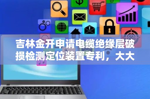 吉林金开申请电缆绝缘层破损检测定位装置专利，大大提高了对电缆裂纹老化的检出成功率