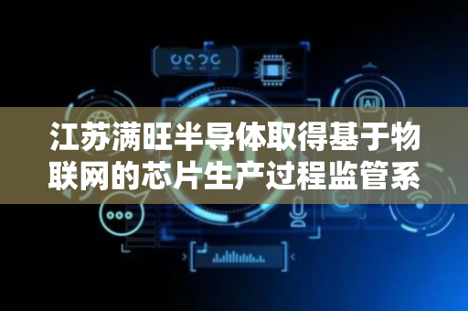 江苏满旺半导体取得基于物联网的芯片生产过程监管系统及方法专利