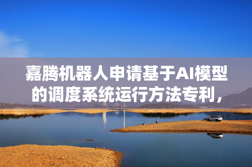 嘉腾机器人申请基于AI模型的调度系统运行方法专利，利用ai技术使调度系统能以更智能高效的控制AGV