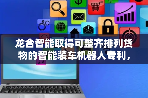 龙合智能取得可整齐排列货物的智能装车机器人专利，实用新型涉及一种可整齐排列货物的智能装车机器人