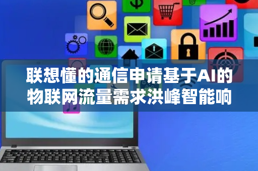 联想懂的通信申请基于AI的物联网流量需求洪峰智能响应方法专利，解决流量高峰期补充不及时、调度效率低等问题