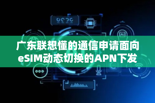 广东联想懂的通信申请面向eSIM动态切换的APN下发效率优化专利，显著优化无线资源分配的精确度与终端体验