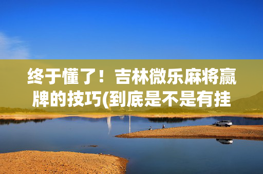 终于懂了！吉林微乐麻将赢牌的技巧(到底是不是有挂)