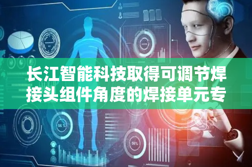 长江智能科技取得可调节焊接头组件角度的焊接单元专利，提升焊接效率