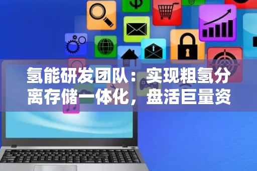 氢能研发团队：实现粗氢分离存储一体化，盘活巨量资源