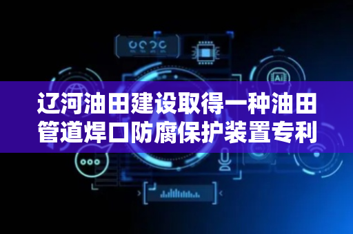 辽河油田建设取得一种油田管道焊口防腐保护装置专利，提高管道输送使用寿命