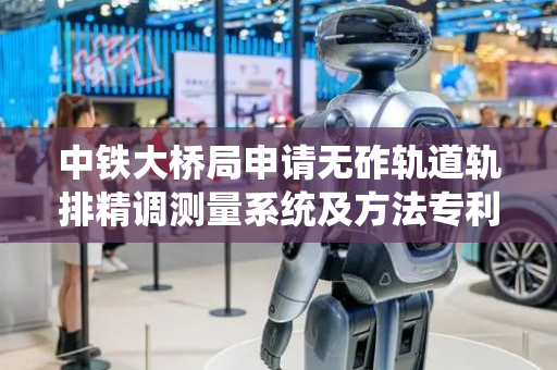 中铁大桥局申请无砟轨道轨排精调测量系统及方法专利，有利于提高大跨径桥梁无砟轨道轨排精调精度