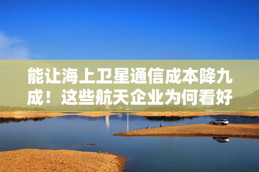 能让海上卫星通信成本降九成！这些航天企业为何看好大湾区应用前景？