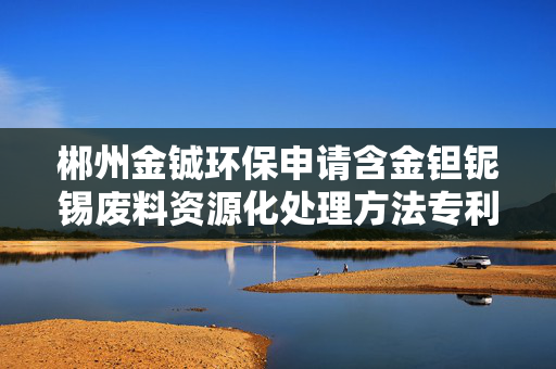 郴州金铖环保申请含金钽铌锡废料资源化处理方法专利，有效分离金和锡提高不同金属回收率
