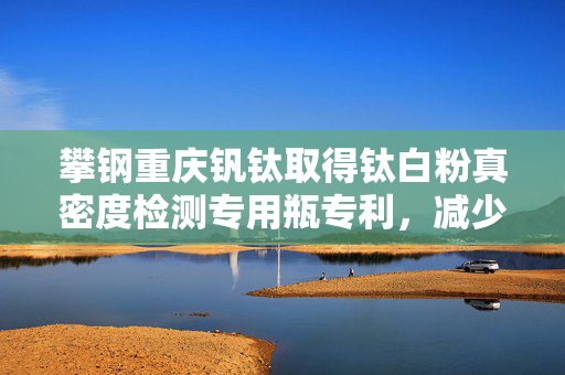攀钢重庆钒钛取得钛白粉真密度检测专用瓶专利，减少误差