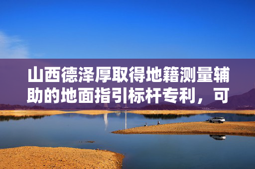 山西德泽厚取得地籍测量辅助的地面指引标杆专利，可根据不同地形改变支撑方式