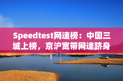 Speedtest网速榜：中国三城上榜，京沪宽带网速跻身前五超越美国