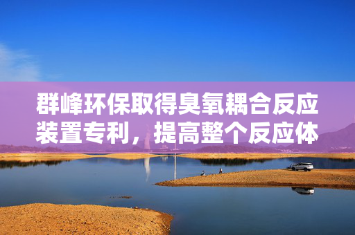 群峰环保取得臭氧耦合反应装置专利，提高整个反应体系降解废水中COD的效率