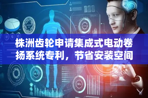 株洲齿轮申请集成式电动卷扬系统专利，节省安装空间