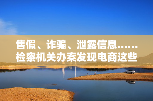 售假、诈骗、泄露信息……检察机关办案发现电商这些“坑”
