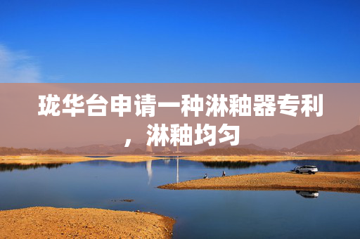 珑华台申请一种淋釉器专利，淋釉均匀