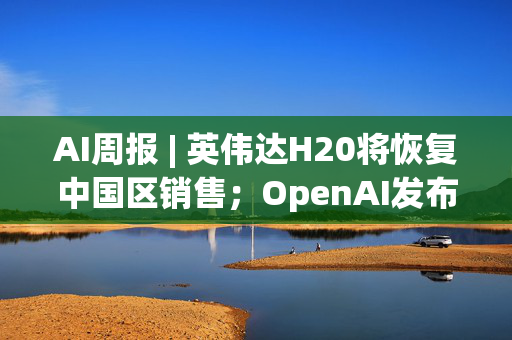 AI周报 | 英伟达H20将恢复中国区销售；OpenAI发布ChatGPT Agent