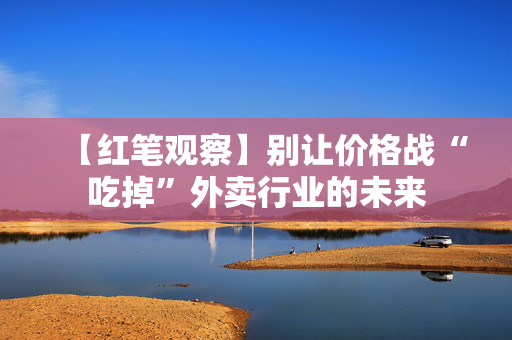 【红笔观察】别让价格战“吃掉”外卖行业的未来