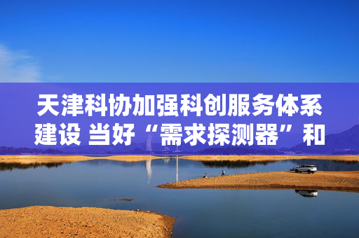 天津科协加强科创服务体系建设 当好“需求探测器”和“资源调度站”