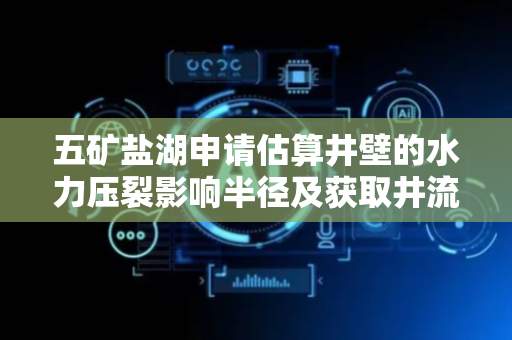 五矿盐湖申请估算井壁的水力压裂影响半径及获取井流量方法专利，方便快捷的获取裂缝的水力压裂影响半径