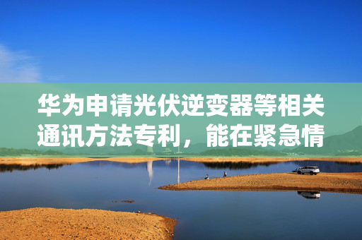 华为申请光伏逆变器等相关通讯方法专利，能在紧急情况快速地将数据上传到云管理系统中进行保存