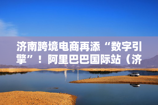 济南跨境电商再添“数字引擎”！阿里巴巴国际站（济南）孵化中心落户产发园区