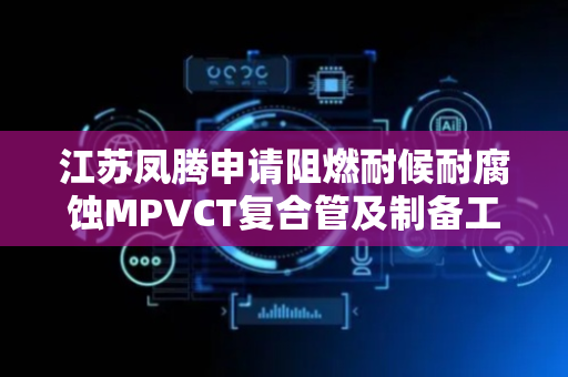江苏凤腾申请阻燃耐候耐腐蚀MPVCT复合管及制备工艺专利，实现复合管具备良好的阻燃耐候和耐腐蚀性能