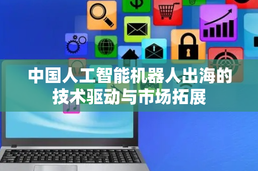中国人工智能机器人出海的技术驱动与市场拓展