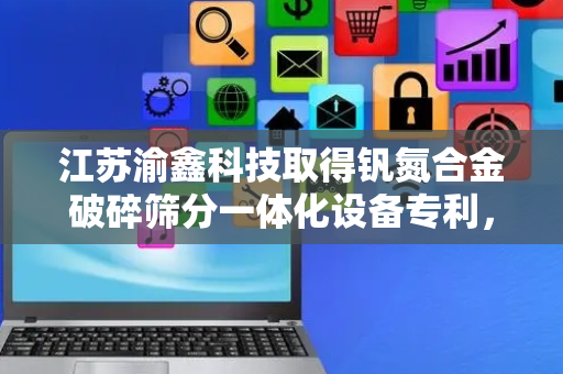 江苏渝鑫科技取得钒氮合金破碎筛分一体化设备专利，提高了工作效率