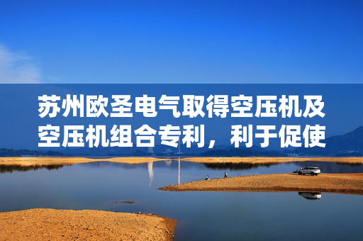苏州欧圣电气取得空压机及空压机组合专利，利于促使空压机更为实用