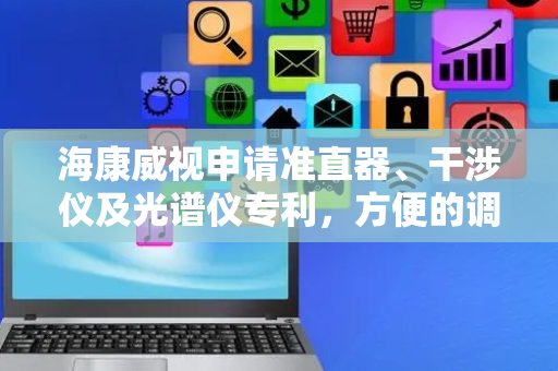 海康威视申请准直器、干涉仪及光谱仪专利，方便的调节光源的发散角和出角