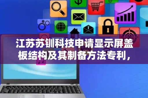 江苏苏钏科技申请显示屏盖板结构及其制备方法专利，有效解决应力集中问题