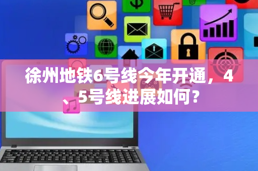 徐州地铁6号线今年开通，4、5号线进展如何？