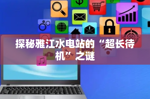 探秘雅江水电站的“超长待机”之谜