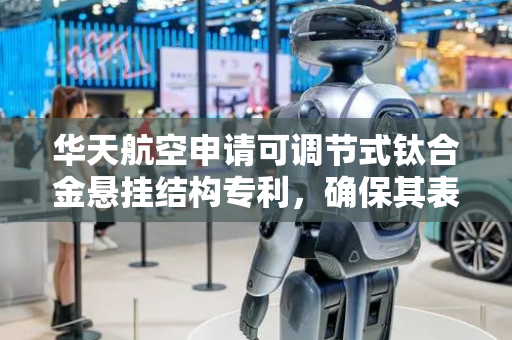 华天航空申请可调节式钛合金悬挂结构专利，确保其表层镀膜完全避免镀膜盲点的存在