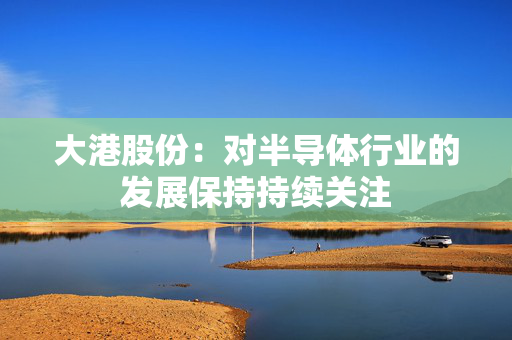 大港股份：对半导体行业的发展保持持续关注