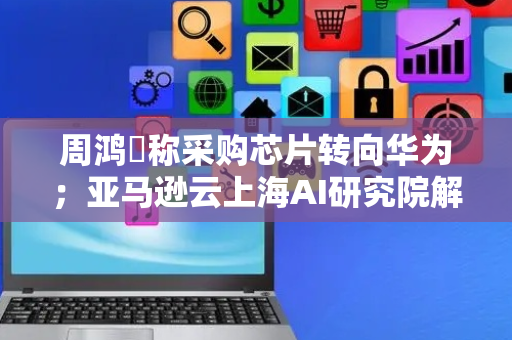 周鸿祎称采购芯片转向华为；亚马逊云上海AI研究院解散