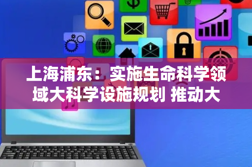上海浦东：实施生命科学领域大科学设施规划 推动大科学设施升级改造和开放共享