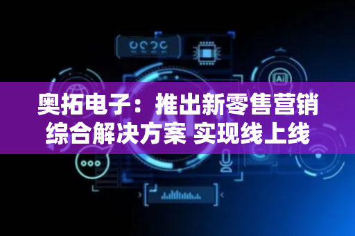 奥拓电子：推出新零售营销综合解决方案 实现线上线下营销一体化