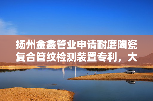 扬州金鑫管业申请耐磨陶瓷复合管纹检测装置专利，大幅提升了缺陷检出率和检测精度
