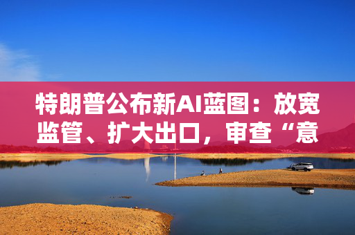 特朗普公布新AI蓝图：放宽监管、扩大出口，审查“意识形态偏见”