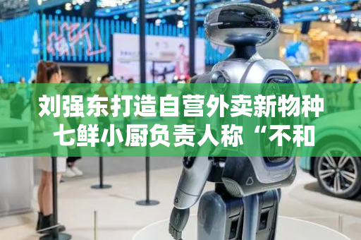 刘强东打造自营外卖新物种 七鲜小厨负责人称“不和堂食餐厅竞争”