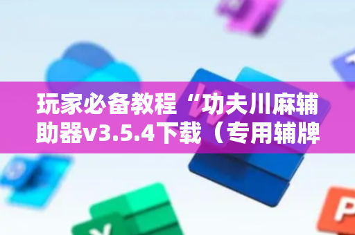 玩家必备教程“功夫川麻辅助器v3.5.4下载（专用辅牌神器免安装）