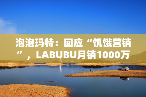 泡泡玛特：回应“饥饿营销”，LABUBU月销1000万只