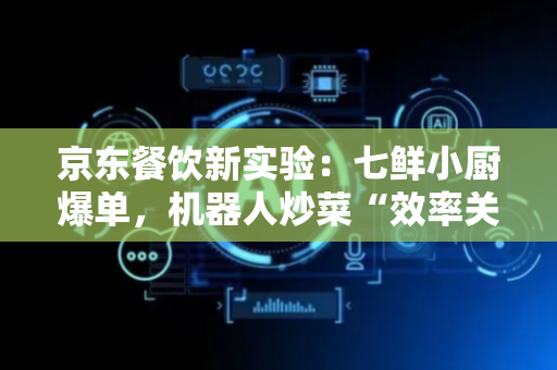 京东餐饮新实验：七鲜小厨爆单，机器人炒菜“效率关”好过吗？