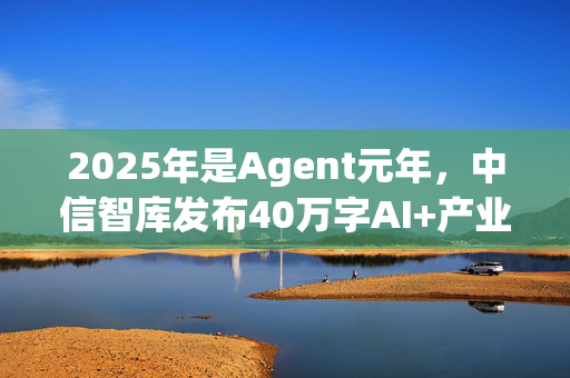 2025年是Agent元年，中信智库发布40万字AI+产业发展深度研究报告