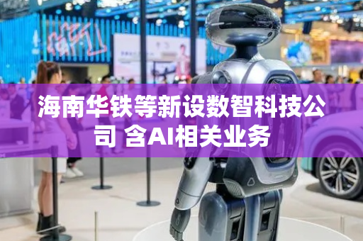 海南华铁等新设数智科技公司 含AI相关业务